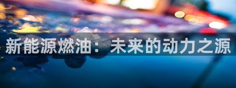 门徒娱乐个67五壹叁八:新能源燃油:未来的动力之源