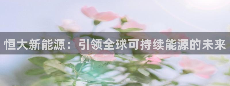 门徒娱乐是不是骗人的:恒大新能源:引领全球可持续能源的未来